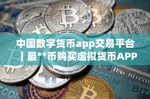 中国数字货币app交易平台｜最**币购买虚拟货币APP
