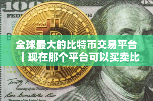 全球最大的比特币交易平台｜现在那个平台可以买卖比特币