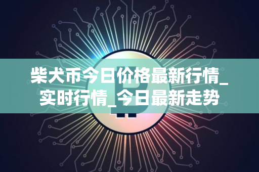 柴犬币今日价格最新行情_实时行情_今日最新走势