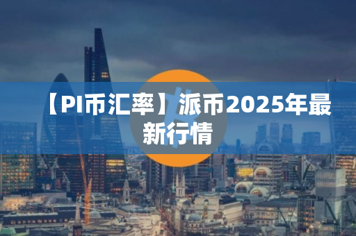 【PI币汇率】派币2025年最新行情