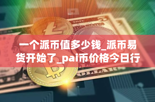 一个派币值多少钱_派币易货开始了_pai币价格今日行情K线