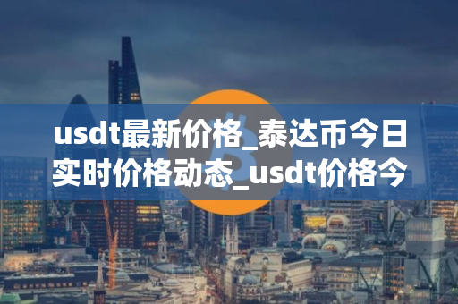 usdt最新价格_泰达币今日实时价格动态_usdt价格今日行情