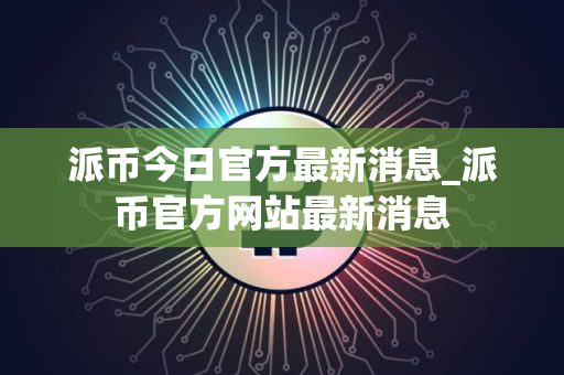 派币今日官方最新消息_派币官方网站最新消息