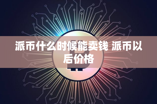 派币什么时候能卖钱 派币以后价格