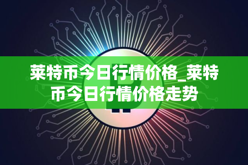 莱特币今日行情价格_莱特币今日行情价格走势