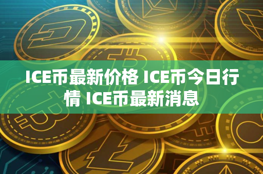 ICE币最新价格 ICE币今日行情 ICE币最新消息