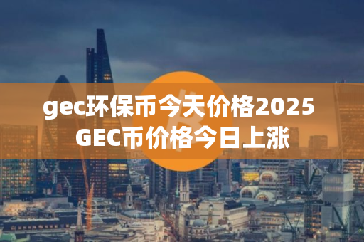 gec环保币今天价格2025 GEC币价格今日上涨