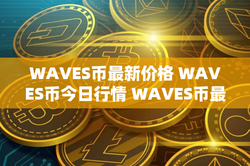 WAVES币最新价格 WAVES币今日行情 WAVES币最新消息