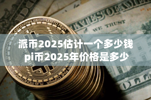 派币2025估计一个多少钱 pi币2025年价格是多少