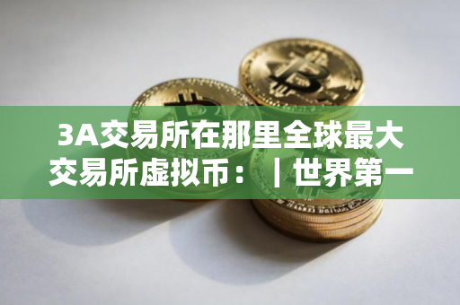 3A交易所在那里全球最大交易所虚拟币：｜世界第一虚拟货币交易所