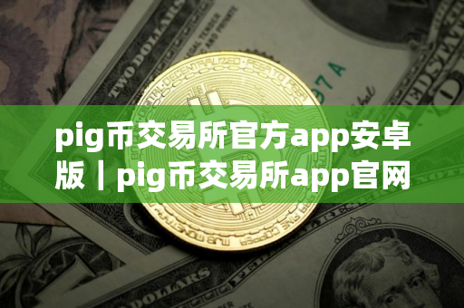 pig币交易所官方app安卓版｜pig币交易所app官网下载