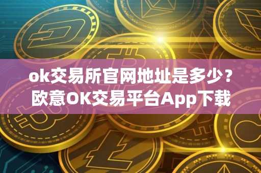 ok交易所官网地址是多少？欧意OK交易平台App下载教程