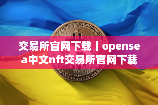 交易所官网下载｜opensea中文nft交易所官网下载