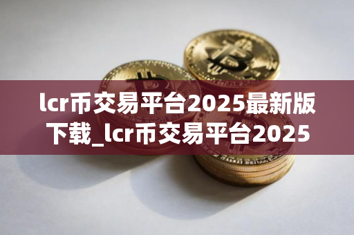 lcr币交易平台2025最新版下载_lcr币交易平台2025最新版免费下载免费最新版本下载