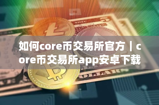 如何core币交易所官方｜core币交易所app安卓下载