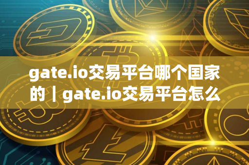 gate.io交易平台哪个国家的｜gate.io交易平台怎么样