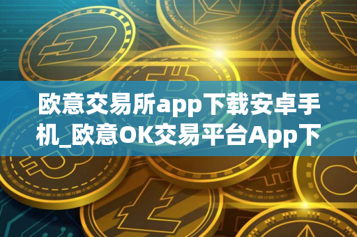 欧意交易所app下载安卓手机_欧意OK交易平台App下载教程