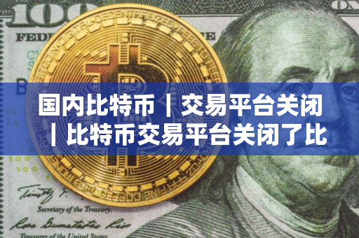 国内比特币｜交易平台关闭｜比特币交易平台关闭了比特币还在吗