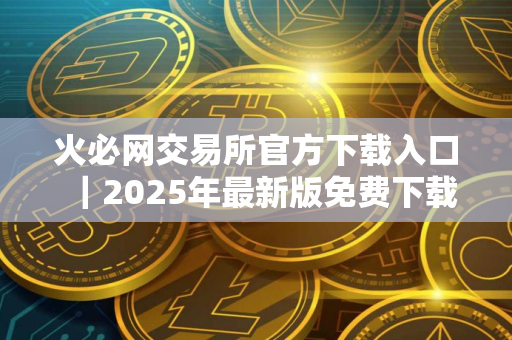火必网交易所官方下载入口｜2025年最新版免费下载