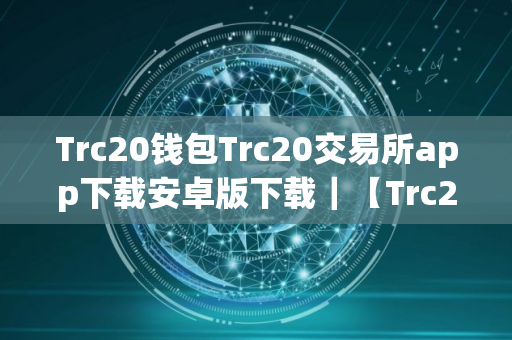 Trc20钱包Trc20交易所app下载安卓版下载｜【Trc20平台安卓版】Trc20平台安卓app手机端下载