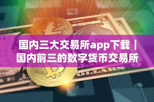 国内三大交易所app下载｜国内前三的数字货币交易所