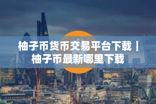 柚子币货币交易平台下载｜柚子币最新哪里下载