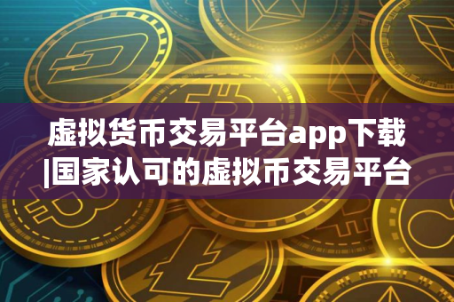 虚拟货币交易平台app下载|国家认可的虚拟币交易平台