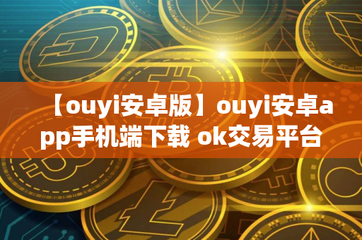 【ouyi安卓版】ouyi安卓app手机端下载 ok交易平台安卓下载链接
