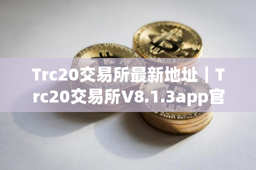 Trc20交易所最新地址｜Trc20交易所V8.1.3app官网下载