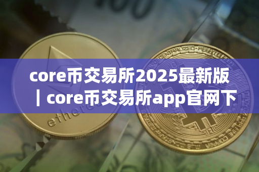 core币交易所2025最新版｜core币交易所app官网下载