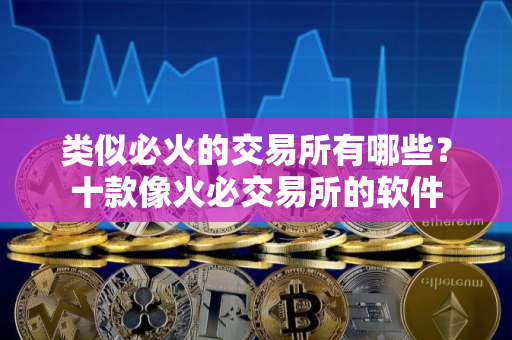 类似必火的交易所有哪些？十款像火必交易所的软件