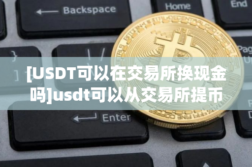 [USDT可以在交易所换现金吗]usdt可以从交易所提币到任何交易所