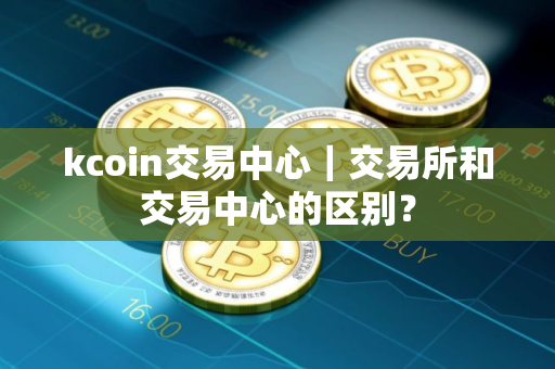 kcoin交易中心｜交易所和交易中心的区别？