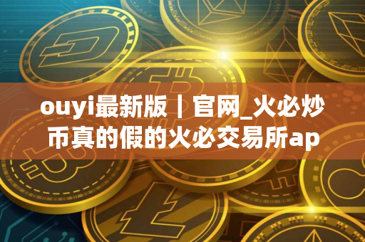 ouyi最新版｜官网_火必炒币真的假的火必交易所app官方下载最新版
