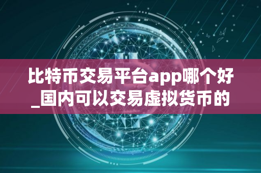 比特币交易平台app哪个好_国内可以交易虚拟货币的平台