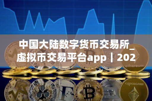 中国大陆数字货币交易所_虚拟币交易平台app｜2025
