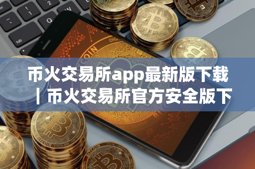 币火交易所app最新版下载｜币火交易所官方安全版下载安装