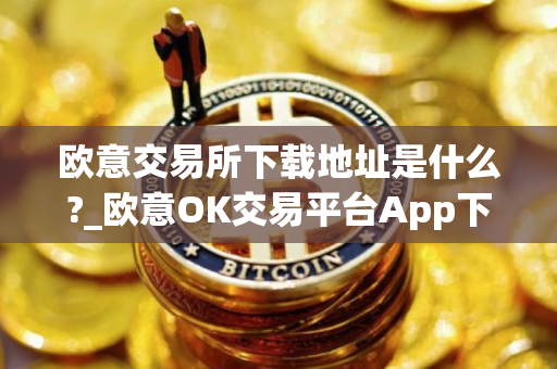 欧意交易所下载地址是什么?_欧意OK交易平台App下载教程