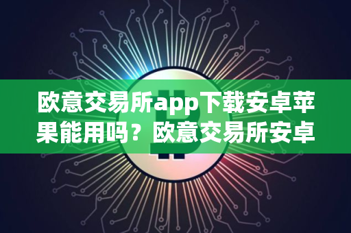 欧意交易所app下载安卓苹果能用吗？欧意交易所安卓苹果双端可用