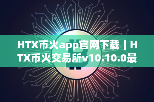HTX币火app官网下载｜HTX币火交易所v10.10.0最新版安装包