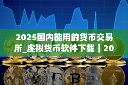 2025国内能用的货币交易所_虚拟货币软件下载｜2025