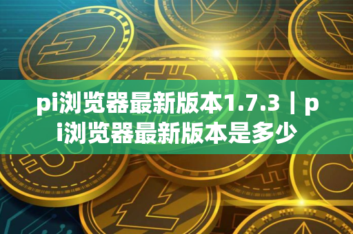 pi浏览器最新版本1.7.3｜pi浏览器最新版本是多少