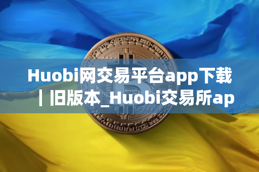 Huobi网交易平台app下载｜旧版本_Huobi交易所app官网下载