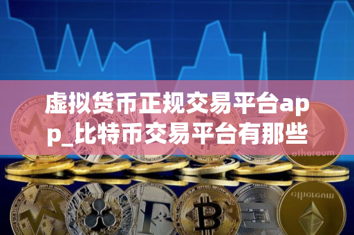 虚拟货币正规交易平台app_比特币交易平台有那些