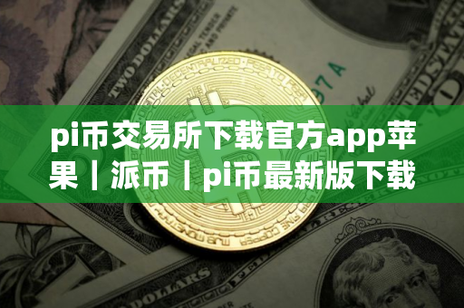 pi币交易所下载官方app苹果｜派币｜pi币最新版下载最新官方app