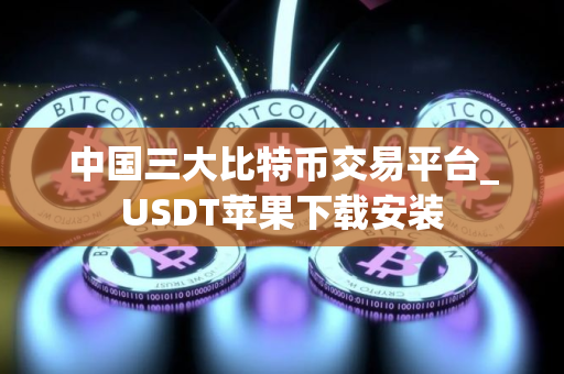 中国三大比特币交易平台_USDT苹果下载安装