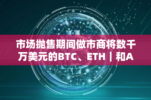 市场抛售期间做市商将数千万美元的BTC、ETH｜和ARB发送至交易所