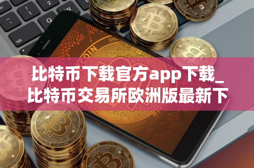 比特币下载官方app下载_比特币交易所欧洲版最新下载
