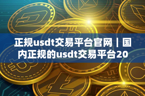 正规usdt交易平台官网｜国内正规的usdt交易平台2025
