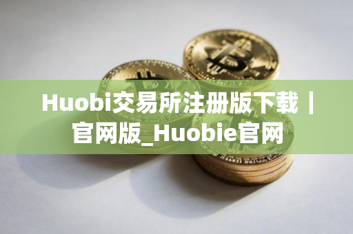 Huobi交易所注册版下载｜官网版_Huobie官网